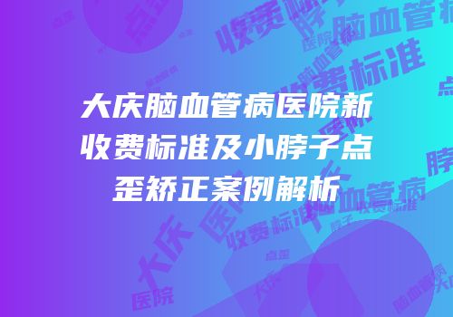 大庆脑血管病医院新收费标准及小脖子点歪矫正案例解析