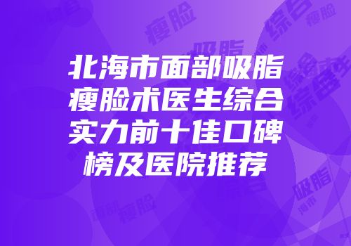 北海市面部吸脂瘦脸术医生综合实力前十佳口碑榜及医院推荐