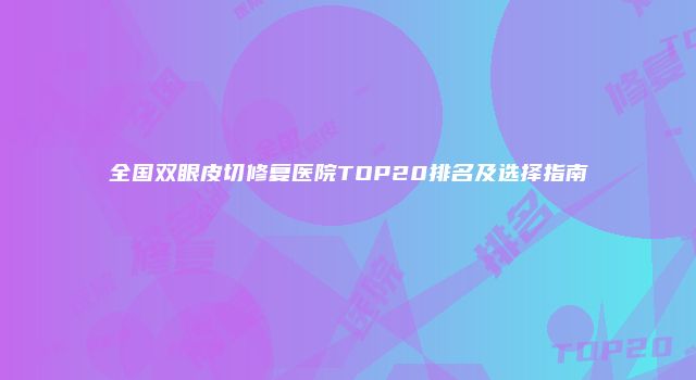全国双眼皮切修复医院TOP20排名及选择指南