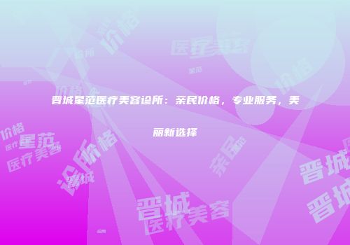 晋城星范医疗美容诊所：亲民价格，专业服务，美丽新选择