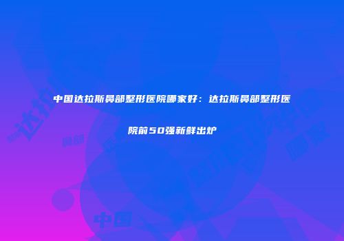 中国达拉斯鼻部整形医院哪家好：达拉斯鼻部整形医院前50强新鲜出炉