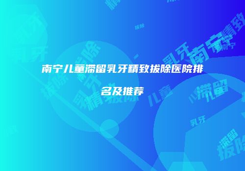 南宁儿童滞留乳牙精致拔除医院排名及推荐