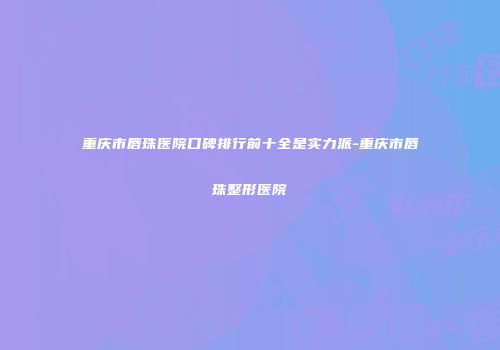 重庆市唇珠医院口碑排行前十全是实力派-重庆市唇珠整形医院
