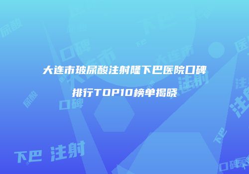 大连市玻尿酸注射隆下巴医院口碑排行TOP10榜单揭晓