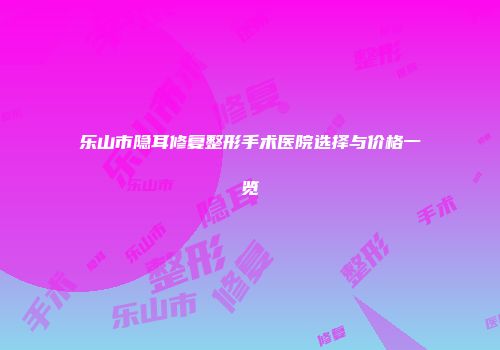 乐山市隐耳修复整形手术医院选择与价格一览