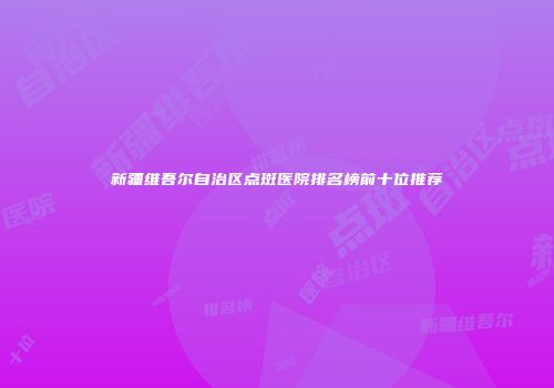 新疆维吾尔自治区点斑医院排名榜前十位推荐