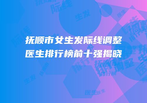 抚顺市女生发际线调整医生排行榜前十强揭晓