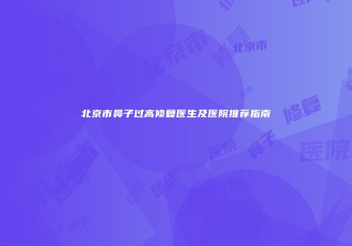 北京市鼻子过高修复医生及医院推荐指南