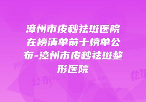 漳州市皮秒祛斑医院在榜清单前十榜单公布-漳州市皮秒祛斑整形医院