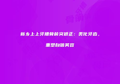新乡上上牙槽骨前突矫正：美化牙齿，重塑自信笑容