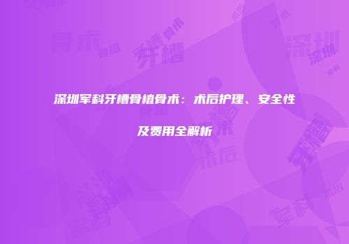 深圳军科牙槽骨植骨术：术后护理、安全性及费用全解析