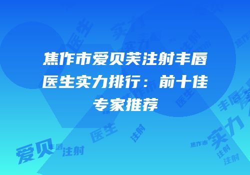 焦作市爱贝芙注射丰唇医生实力排行：前十佳专家推荐
