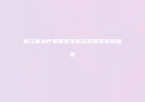 浙江省治疗兔唇医生排名及整形医院推荐