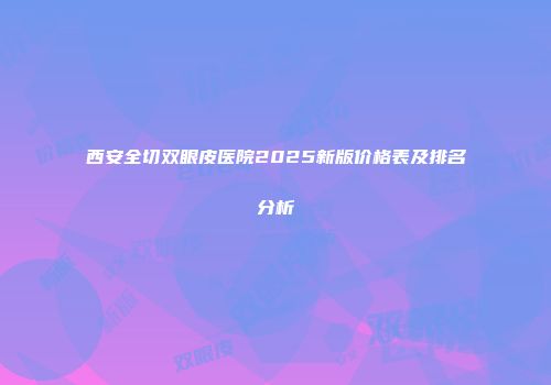 西安全切双眼皮医院2025新版价格表及排名分析