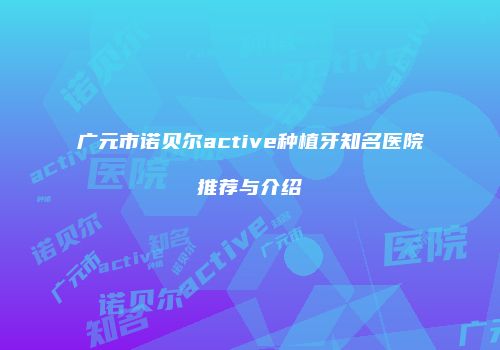 广元市诺贝尔active种植牙知名医院推荐与介绍