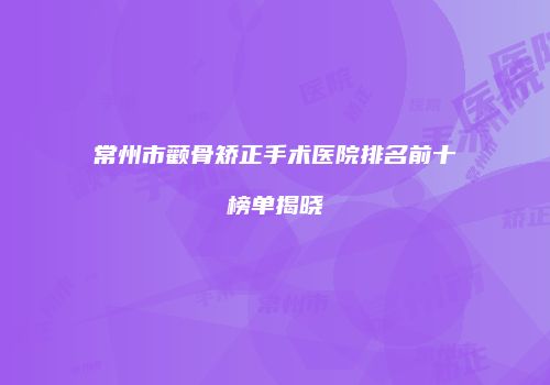 常州市颧骨矫正手术医院排名前十榜单揭晓