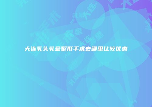 大连乳头乳晕整形手术去哪里比较优惠