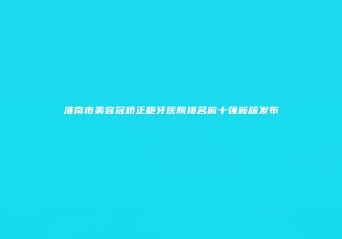 淮南市美容冠矫正龅牙医院排名前十强新版发布