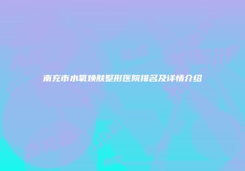 南充市水氧焕肤整形医院排名及详情介绍