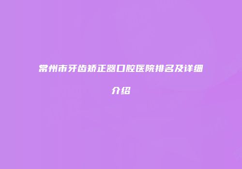 常州市牙齿矫正器口腔医院排名及详细介绍