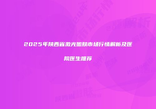 2025年陕西省激光嫩肤市场行情解析及医院医生推荐