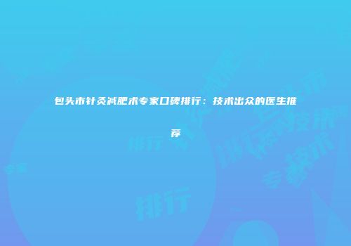 包头市针灸减肥术专家口碑排行：技术出众的医生推荐