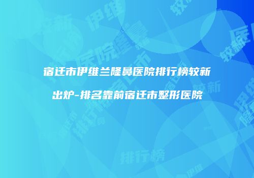 宿迁市伊维兰隆鼻医院排行榜较新出炉-排名靠前宿迁市整形医院