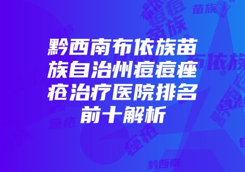 黔西南布依族苗族自治州痘痘痤疮治疗医院排名前十解析