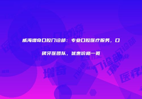 威海增奇口腔门诊部：专业口腔医疗服务，口碑牙医团队，优惠价格一览