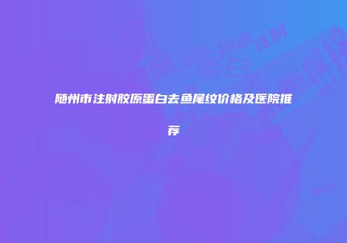 随州市注射胶原蛋白去鱼尾纹价格及医院推荐