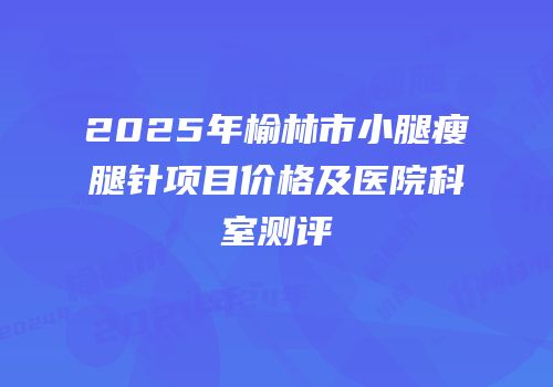 2025年榆林市小腿瘦腿针项目价格及医院科室测评