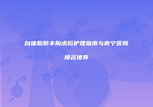 自体脂肪丰胸术后护理指南与南宁医院排名推荐