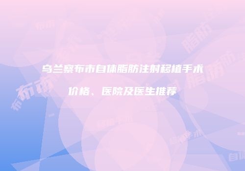 乌兰察布市自体脂肪注射移植手术价格、医院及医生推荐