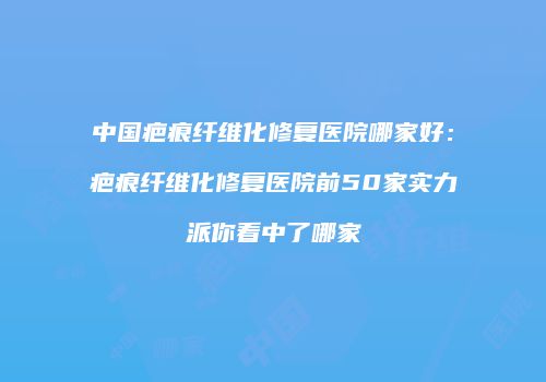 中国疤痕纤维化修复医院哪家好：疤痕纤维化修复医院前50家实力派你看中了哪家