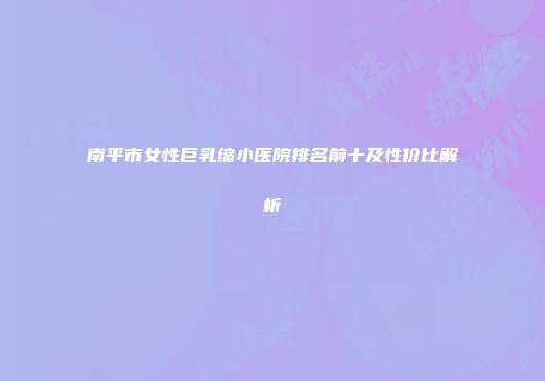 南平市女性巨乳缩小医院排名前十及性价比解析