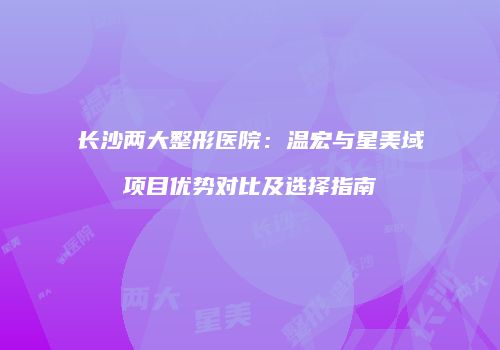 长沙两大整形医院：温宏与星美域项目优势对比及选择指南