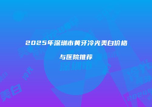 2025年深圳市黄牙冷光美白价格与医院推荐