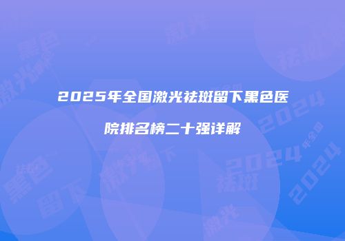 2025年全国激光祛斑留下黑色医院排名榜二十强详解