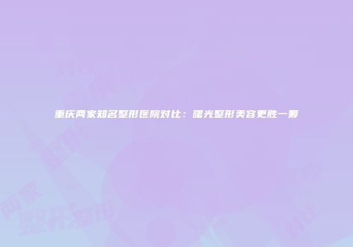 重庆两家知名整形医院对比：曙光整形美容更胜一筹