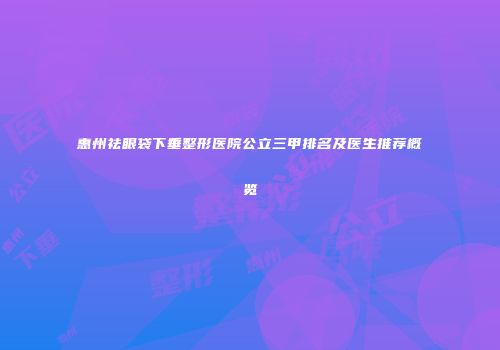 惠州祛眼袋下垂整形医院公立三甲排名及医生推荐概览