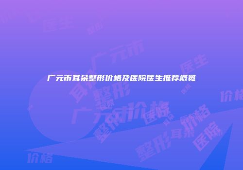 广元市耳朵整形价格及医院医生推荐概览