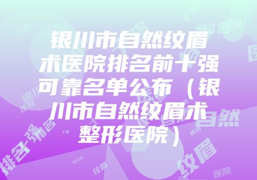 银川市自然纹眉术医院排名前十强可靠名单公布（银川市自然纹眉术整形医院）