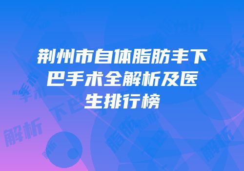 荆州市自体脂肪丰下巴手术全解析及医生排行榜
