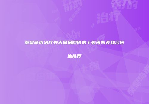 秦皇岛市治疗先天耳朵畸形的十强医院及知名医生推荐