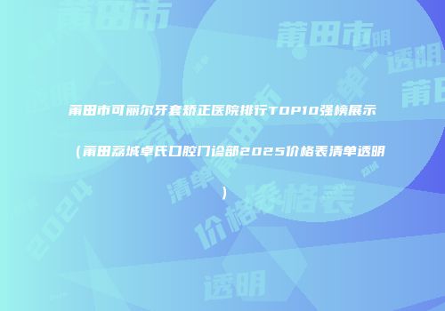 莆田市可丽尔牙套矫正医院排行TOP10强榜展示（莆田荔城卓氏口腔门诊部2025价格表清单透明）
