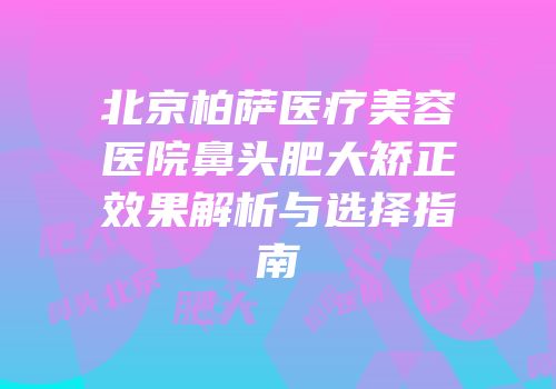 北京柏萨医疗美容医院鼻头肥大矫正效果解析与选择指南