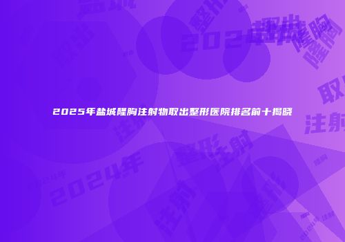 2025年盐城隆胸注射物取出整形医院排名前十揭晓