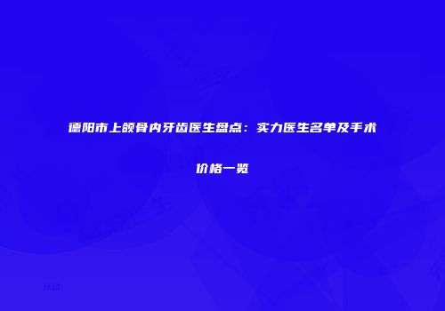 德阳市上颌骨内牙齿医生盘点：实力医生名单及手术价格一览