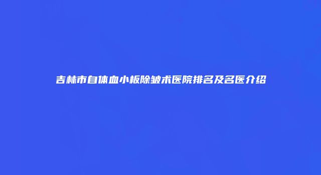 吉林市自体血小板除皱术医院排名及名医介绍