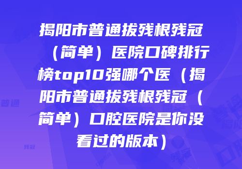 揭阳市普通拔残根残冠（简单）医院口碑排行榜top10强哪个医（揭阳市普通拔残根残冠（简单）口腔医院是你没看过的版本）